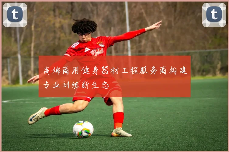 高端商用健身器材工程服务商构建专业训练新生态